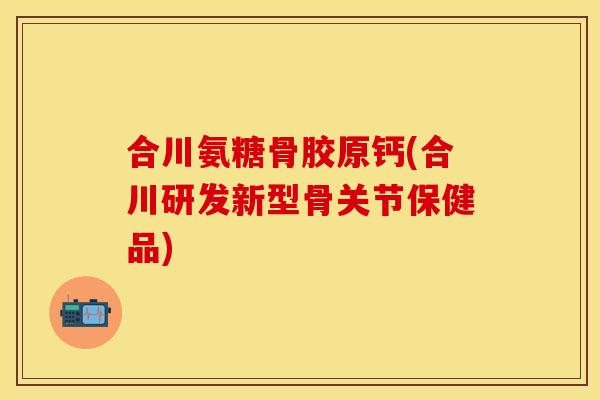 合川氨糖骨胶原钙(合川研发新型骨关节保健品)