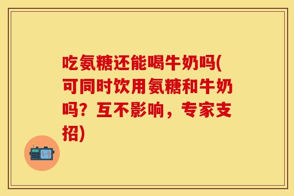 吃氨糖还能喝牛奶吗(可同时饮用氨糖和牛奶吗？互不影响，专家支招)
