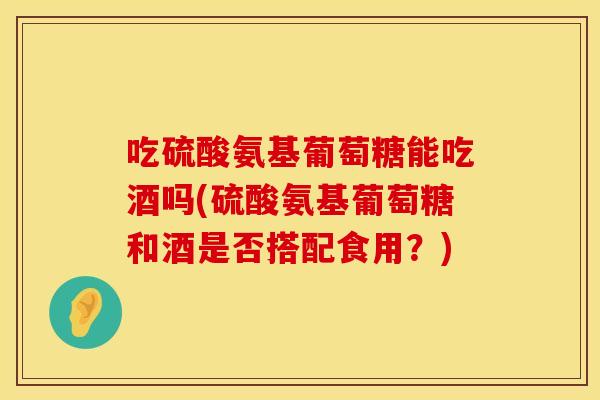 吃硫酸氨基葡萄糖能吃酒吗(硫酸氨基葡萄糖和酒是否搭配食用？)