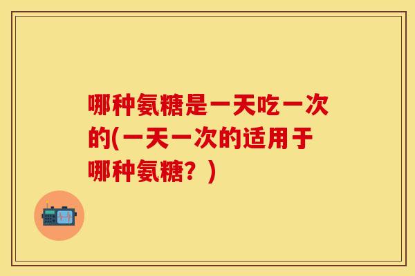 哪种氨糖是一天吃一次的(一天一次的适用于哪种氨糖？)