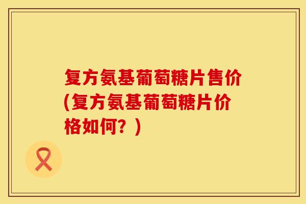 复方氨基葡萄糖片售价(复方氨基葡萄糖片价格如何？)