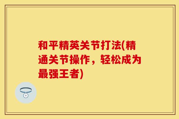 和平精英关节打法(精通关节操作,轻松成为强王者) 和平精英关节打法(精通关节操作,轻松成为强王者)
