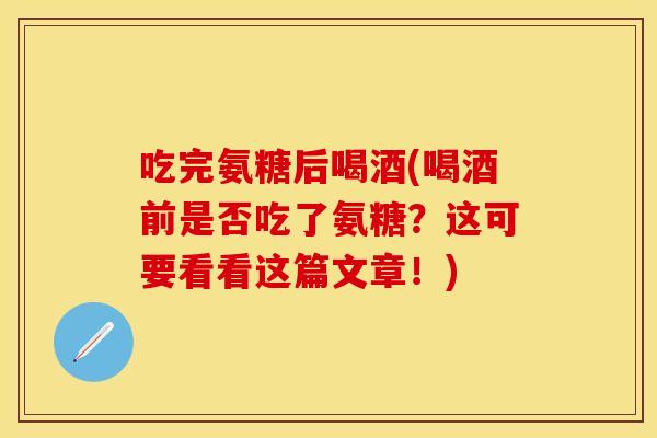 吃完氨糖后喝酒(喝酒前是否吃了氨糖？这可要看看这篇文章！)