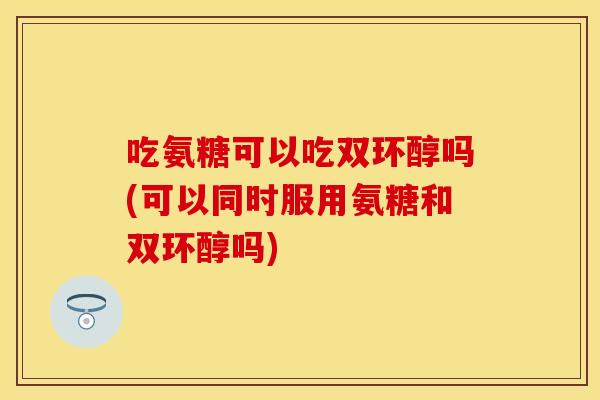 吃氨糖可以吃双环醇吗(可以同时服用氨糖和双环醇吗)