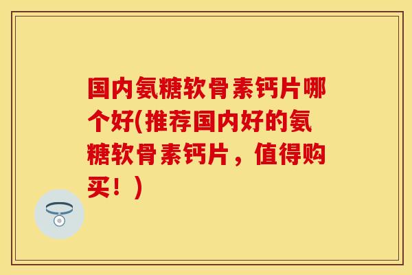 国内氨糖软骨素钙片哪个好(推荐国内好的氨糖软骨素钙片，值得购买！)