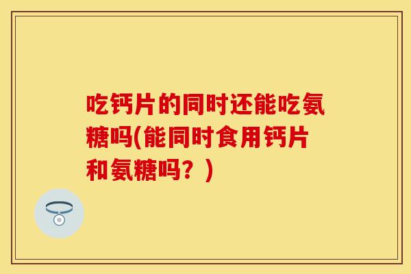 吃钙片的同时还能吃氨糖吗(能同时食用钙片和氨糖吗？)