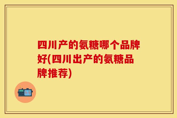 四川产的氨糖哪个品牌好(四川出产的氨糖品牌推荐)