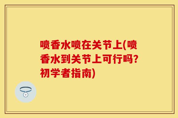 喷香水喷在关节上(喷香水到关节上可行吗？初学者指南)