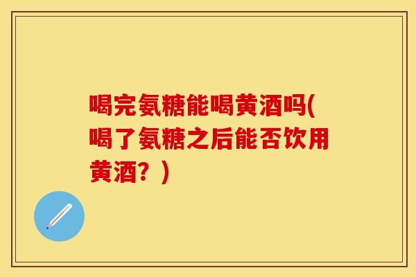 喝完氨糖能喝黄酒吗(喝了氨糖之后能否饮用黄酒？)