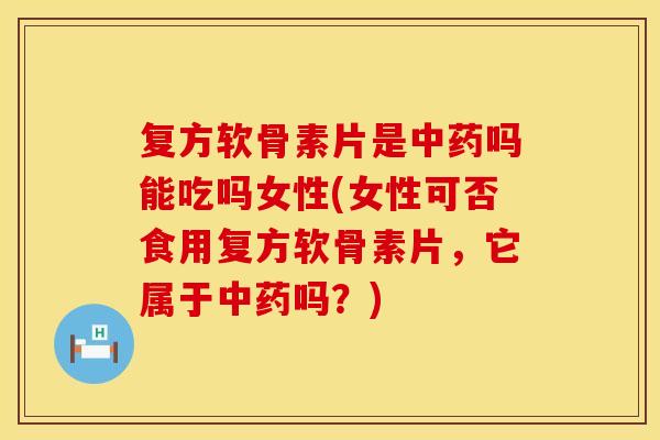 复方软骨素片是中药吗能吃吗女性(女性可否食用复方软骨素片，它属于中药吗？)