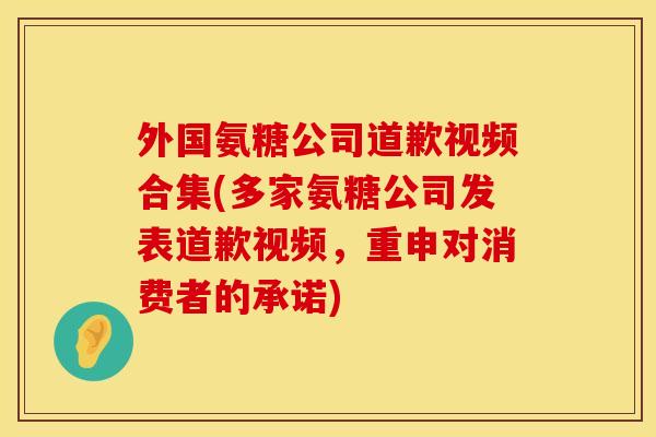 外国氨糖公司道歉视频合集(多家氨糖公司发表道歉视频，重申对消费者的承诺)