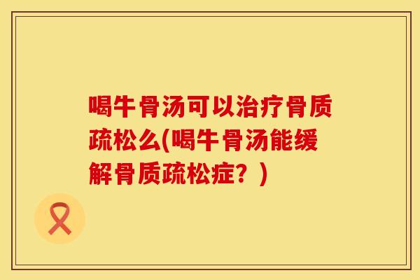 喝牛骨汤可以治疗骨质疏松么(喝牛骨汤能缓解骨质疏松症？)