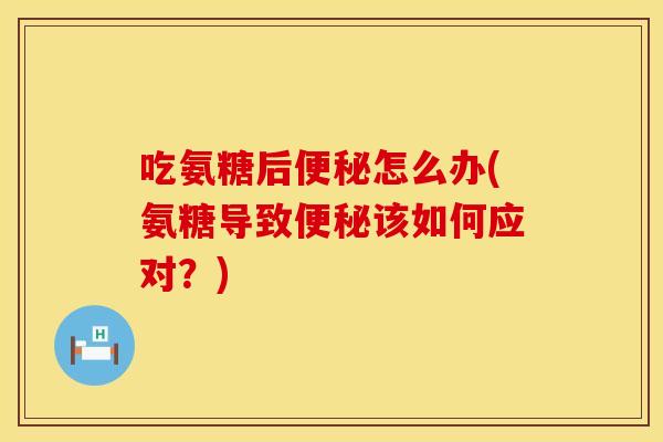 吃氨糖后便秘怎么办(氨糖导致便秘该如何应对？)