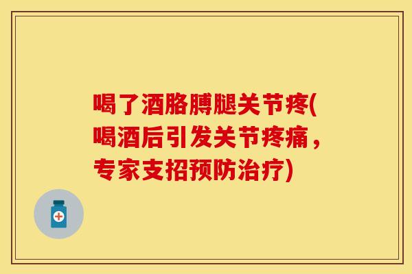 喝了酒胳膊腿关节疼(喝酒后引发关节疼痛，专家支招预防治疗)