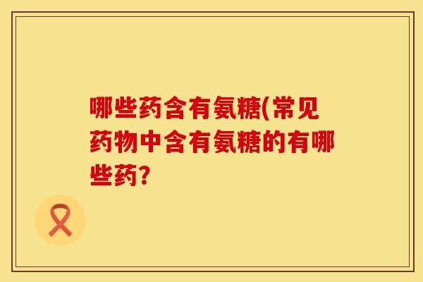 哪些药含有氨糖(常见药物中含有氨糖的有哪些药？