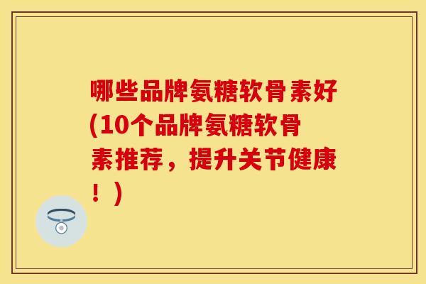 哪些品牌氨糖软骨素好(10个品牌氨糖软骨素推荐，提升关节健康！)