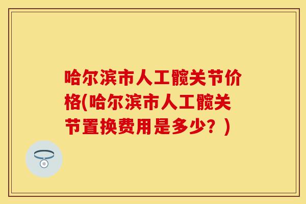 哈尔滨市人工髋关节价格(哈尔滨市人工髋关节置换费用是多少？)