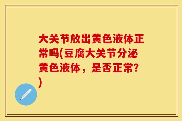 大关节放出黄色液体正常吗(豆腐大关节分泌黄色液体，是否正常？)