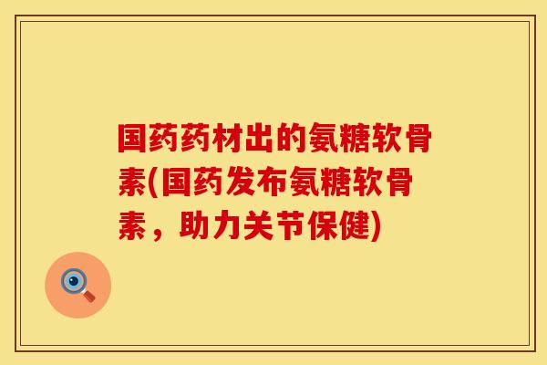 国药药材出的氨糖软骨素(国药发布氨糖软骨素，助力关节保健)