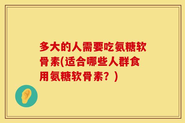 多大的人需要吃氨糖软骨素(适合哪些人群食用氨糖软骨素？)
