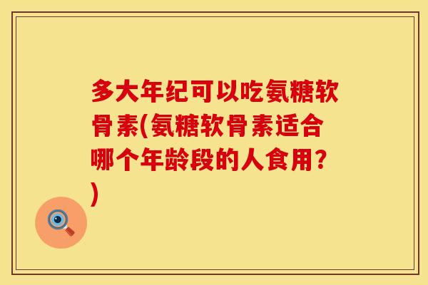 多大年纪可以吃氨糖软骨素(氨糖软骨素适合哪个年龄段的人食用？)