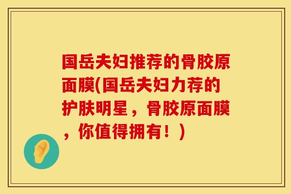 国岳夫妇推荐的骨胶原面膜(国岳夫妇力荐的护肤明星，骨胶原面膜，你值得拥有！)