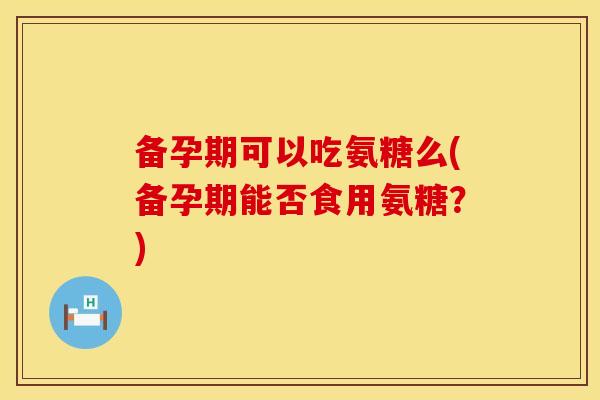 备孕期可以吃氨糖么(备孕期能否食用氨糖？)