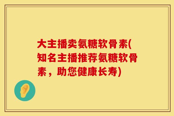 大主播卖氨糖软骨素(知名主播推荐氨糖软骨素，助您健康长寿)