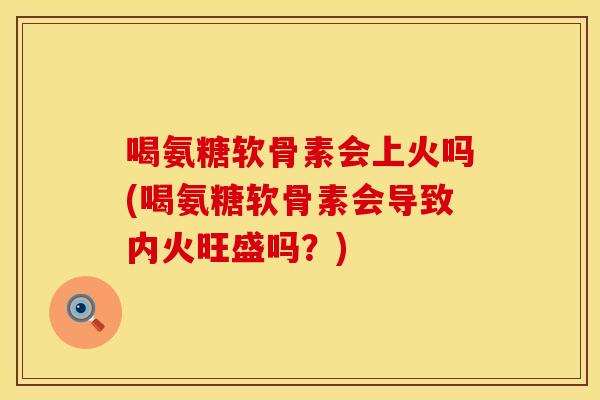 喝氨糖软骨素会上火吗(喝氨糖软骨素会导致内火旺盛吗？)