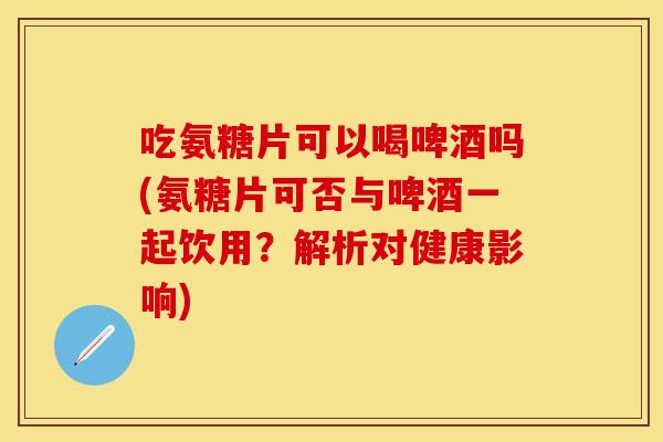 吃氨糖片可以喝啤酒吗(氨糖片可否与啤酒一起饮用？解析对健康影响)