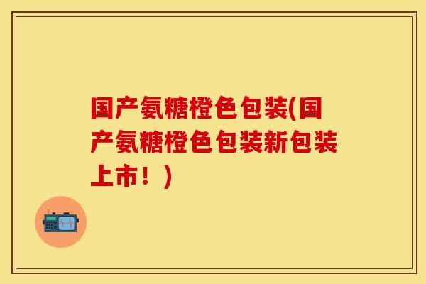 国产氨糖橙色包装(国产氨糖橙色包装新包装上市！)