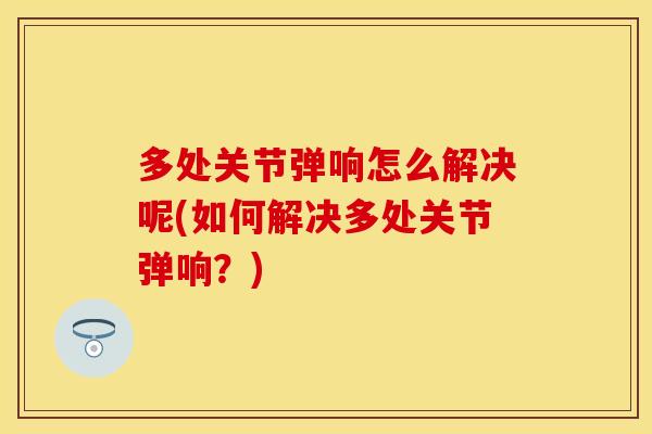 多处关节弹响怎么解决呢(如何解决多处关节弹响？)