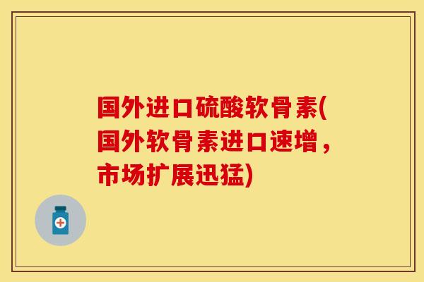 国外进口硫酸软骨素(国外软骨素进口速增，市场扩展迅猛)