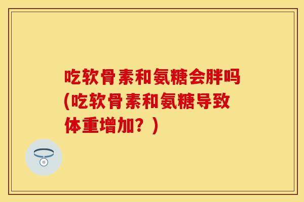吃软骨素和氨糖会胖吗(吃软骨素和氨糖导致体重增加？)