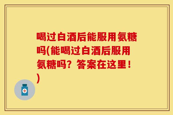 喝过白酒后能服用氨糖吗(能喝过白酒后服用氨糖吗？答案在这里！)