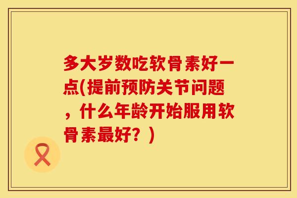 多大岁数吃软骨素好一点(提前预防关节问题，什么年龄开始服用软骨素最好？)