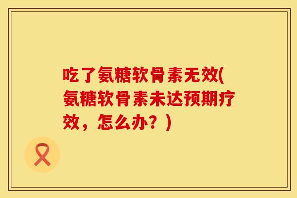 吃了氨糖软骨素无效(氨糖软骨素未达预期疗效，怎么办？)