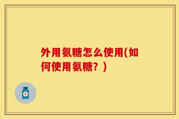 外用氨糖怎么使用(如何使用氨糖？)