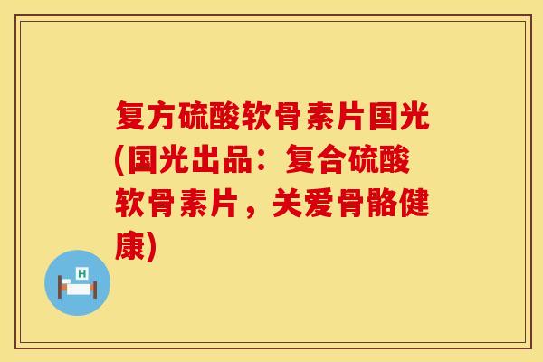 复方硫酸软骨素片国光(国光出品：复合硫酸软骨素片，关爱骨骼健康)