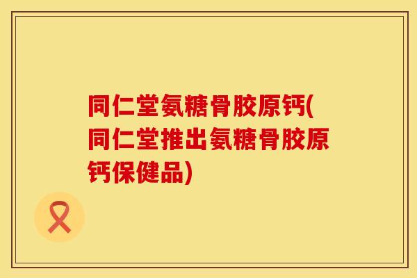 同仁堂氨糖骨胶原钙(同仁堂推出氨糖骨胶原钙保健品)