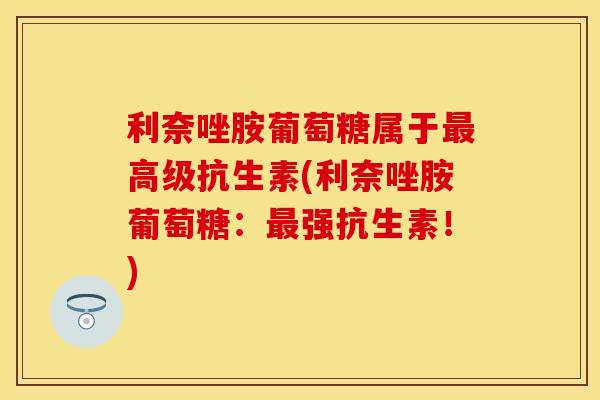 利奈唑胺葡萄糖属于最高级抗生素(利奈唑胺葡萄糖：最强抗生素！)