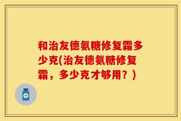 和治友德氨糖修复霜多少克(治友德氨糖修复霜，多少克才够用？)