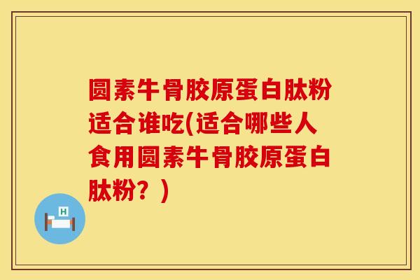圆素牛骨胶原蛋白肽粉适合谁吃(适合哪些人食用圆素牛骨胶原蛋白肽粉？)