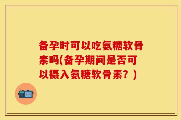 备孕时可以吃氨糖软骨素吗(备孕期间是否可以摄入氨糖软骨素？)