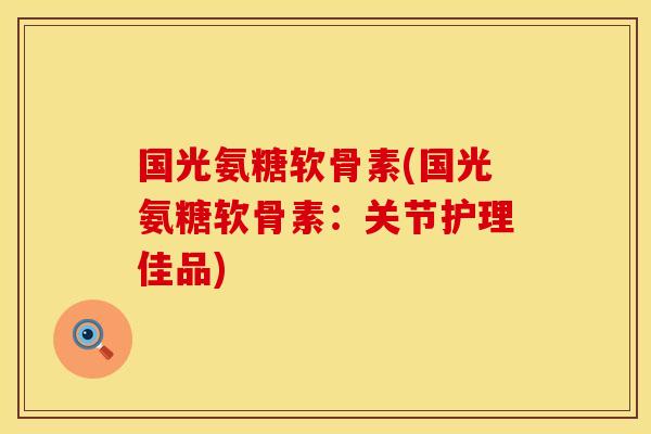 国光氨糖软骨素(国光氨糖软骨素：关节护理佳品)
