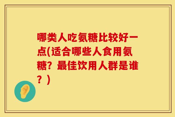 哪类人吃氨糖比较好一点(适合哪些人食用氨糖？最佳饮用人群是谁？)