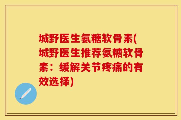 城野医生氨糖软骨素(城野医生推荐氨糖软骨素：缓解关节疼痛的有效选择)