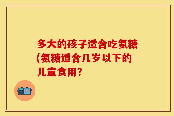 多大的孩子适合吃氨糖(氨糖适合几岁以下的儿童食用？