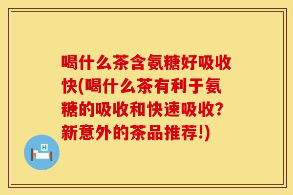 喝什么茶含氨糖好吸收快(喝什么茶有利于氨糖的吸收和快速吸收？新意外的茶品推荐!)