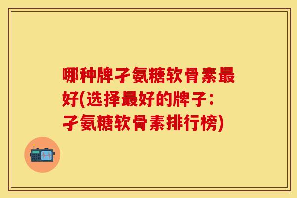 哪种牌孑氨糖软骨素最好(选择最好的牌子：孑氨糖软骨素排行榜)